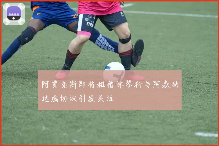 阿贾克斯即将租借津琴科与阿森纳达成协议引发关注