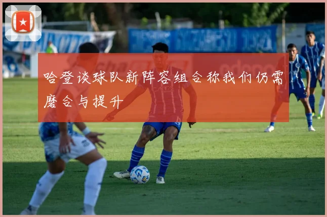 哈登谈球队新阵容组合称我们仍需磨合与提升