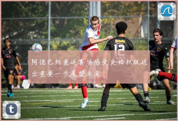 阿德巴约重返赛场感受良好积极迈出重要一步展望未来