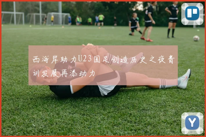 西海岸助力U23国足创造历史之夜青训发展再添动力