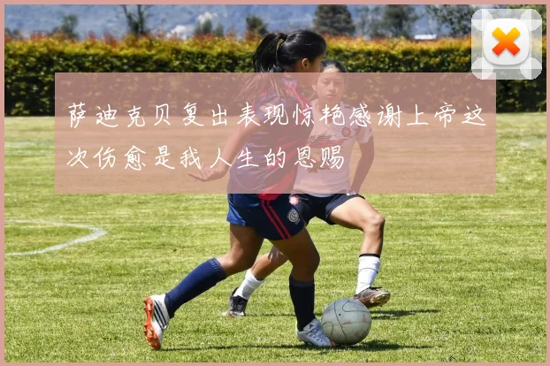 萨迪克贝复出表现惊艳感谢上帝这次伤愈是我人生的恩赐