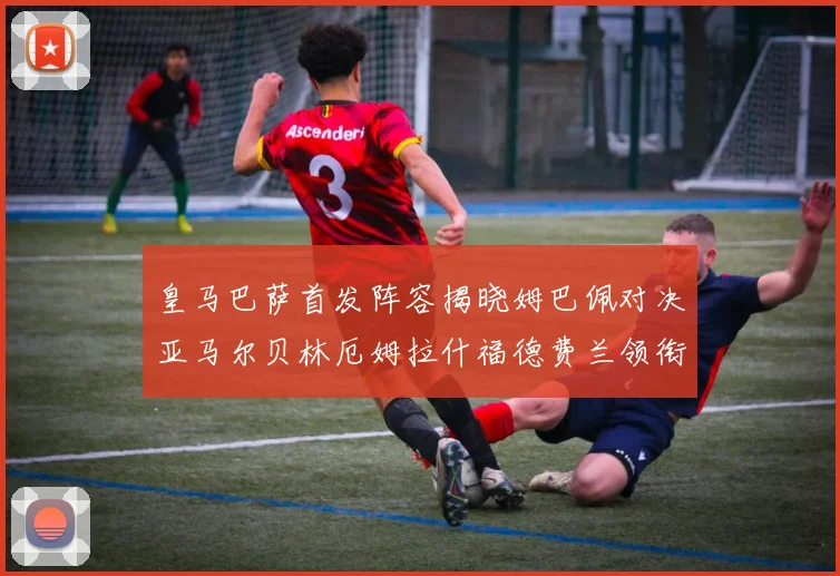 皇马巴萨首发阵容揭晓姆巴佩对决亚马尔贝林厄姆拉什福德费兰领衔出战