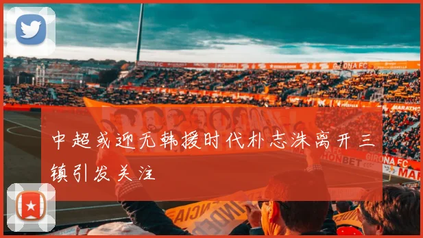 中超或迎无韩援时代朴志洙离开三镇引发关注