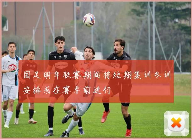 国足明年联赛期间将短期集训冬训安排或在赛季前进行