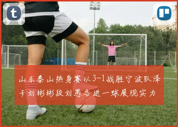 山东泰山热身赛以3-1战胜宁波队泽卡刘彬彬段刘愚各进一球展现实力