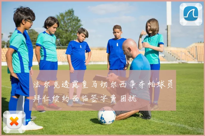 法尔克透露皇马切尔西争夺帕球员拜仁续约面临签字费困扰