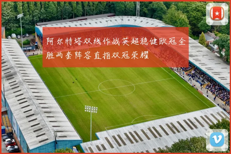 阿尔特塔双线作战英超稳健欧冠全胜两套阵容直指双冠荣耀