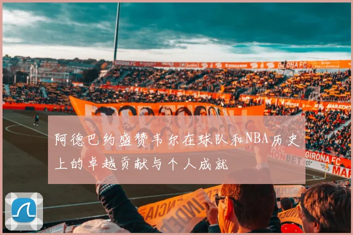 阿德巴约盛赞韦尔在球队和NBA历史上的卓越贡献与个人成就