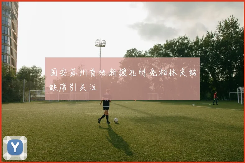 国安苏州首练新援孔特亮相林良铭缺席引关注