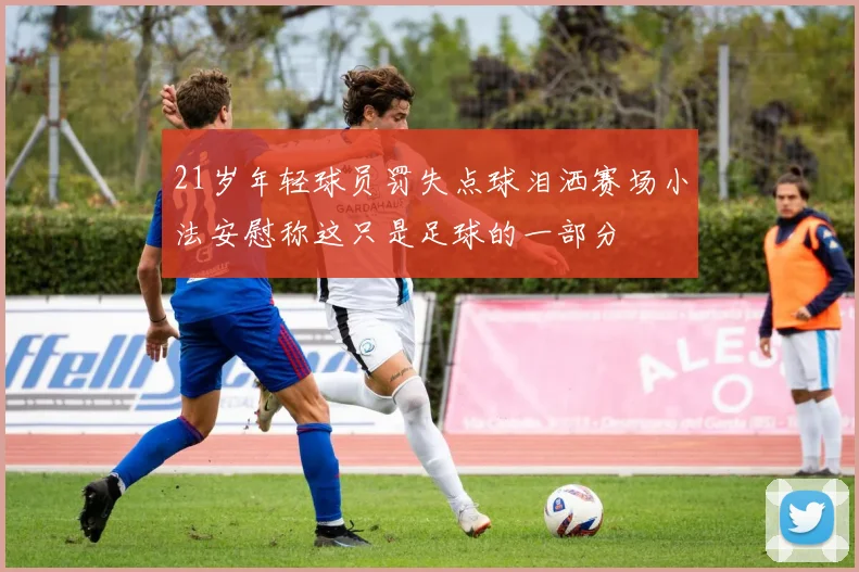 21岁年轻球员罚失点球泪洒赛场小法安慰称这只是足球的一部分
