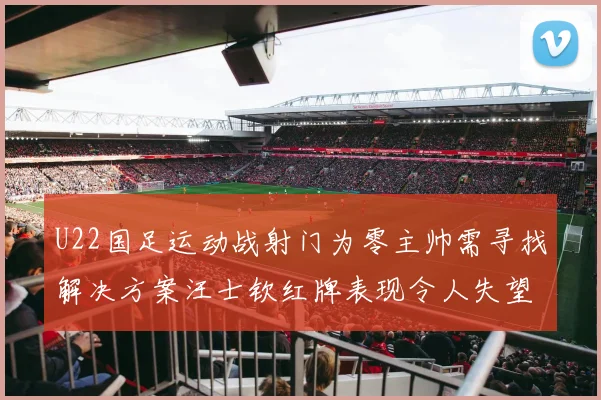 U22国足运动战射门为零主帅需寻找解决方案汪士钦红牌表现令人失望