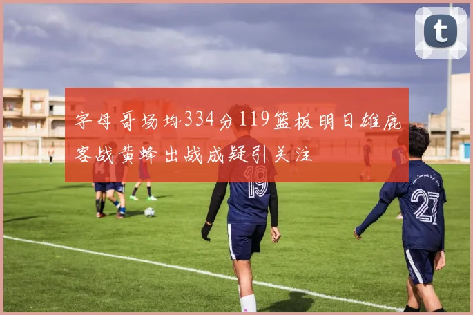字母哥场均334分119篮板明日雄鹿客战黄蜂出战成疑引关注