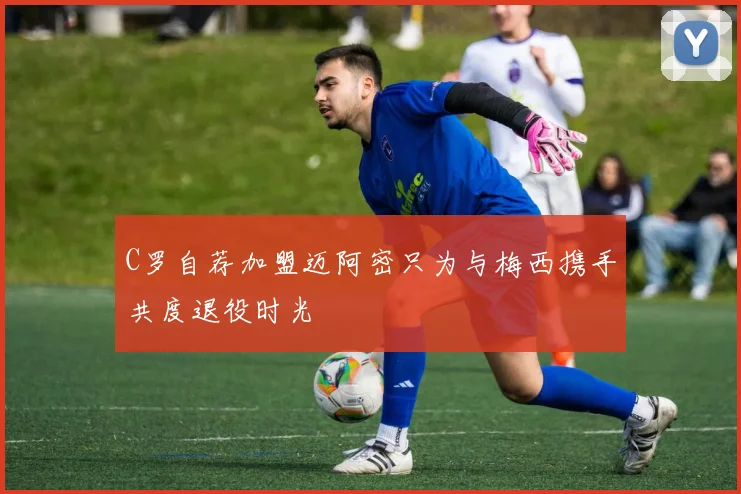C罗自荐加盟迈阿密只为与梅西携手共度退役时光