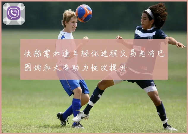 快船需加速年轻化进程交易老将巴图姆和大洛助力快攻提升