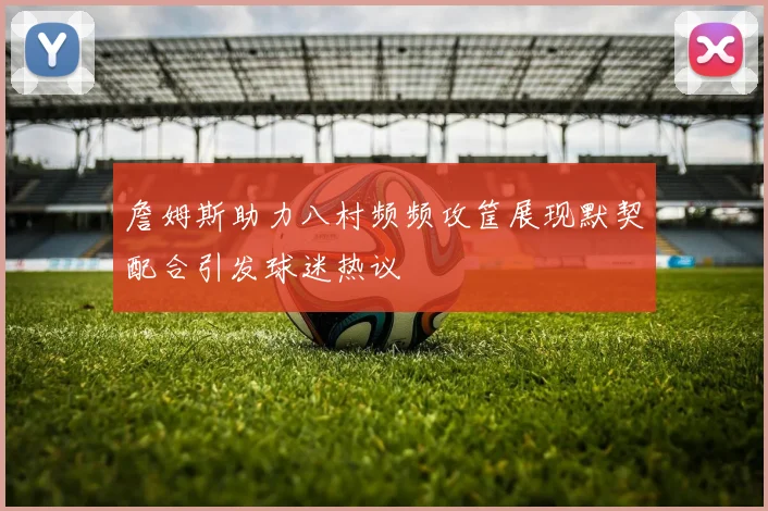 詹姆斯助力八村频频攻筐展现默契配合引发球迷热议