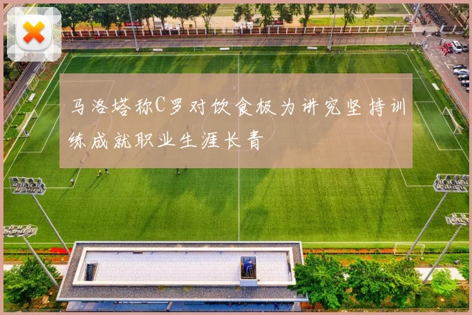 马洛塔称C罗对饮食极为讲究坚持训练成就职业生涯长青