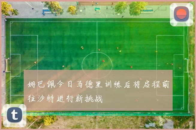 姆巴佩今日马德里训练后将启程前往沙特进行新挑战