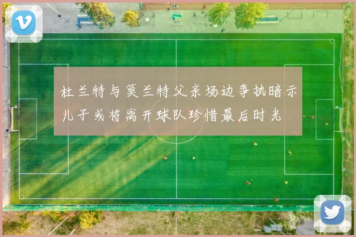 杜兰特与莫兰特父亲场边争执暗示儿子或将离开球队珍惜最后时光