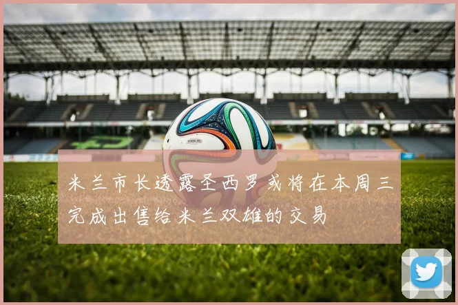 米兰市长透露圣西罗或将在本周三完成出售给米兰双雄的交易