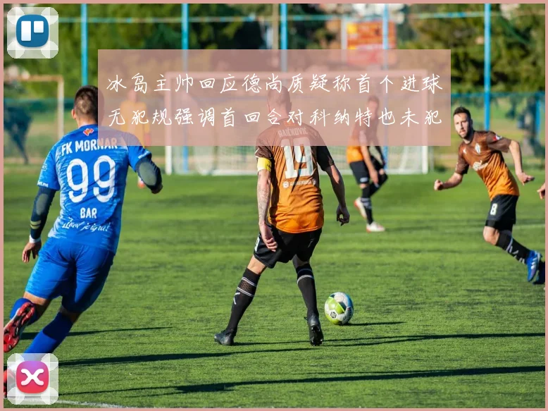 冰岛主帅回应德尚质疑称首个进球无犯规强调首回合对科纳特也未犯规