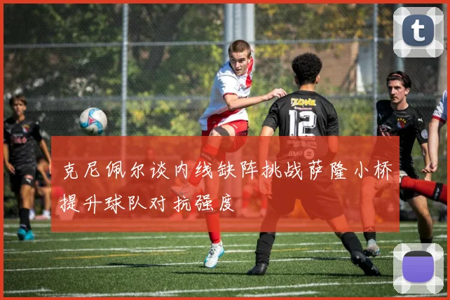 克尼佩尔谈内线缺阵挑战萨隆小桥提升球队对抗强度