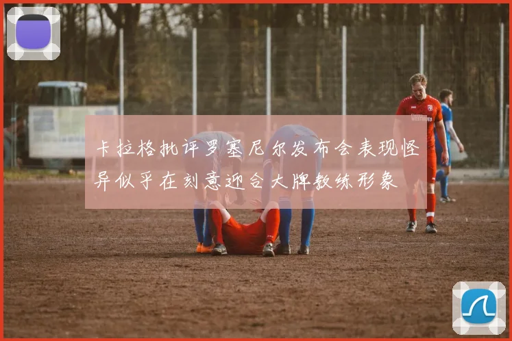 卡拉格批评罗塞尼尔发布会表现怪异似乎在刻意迎合大牌教练形象