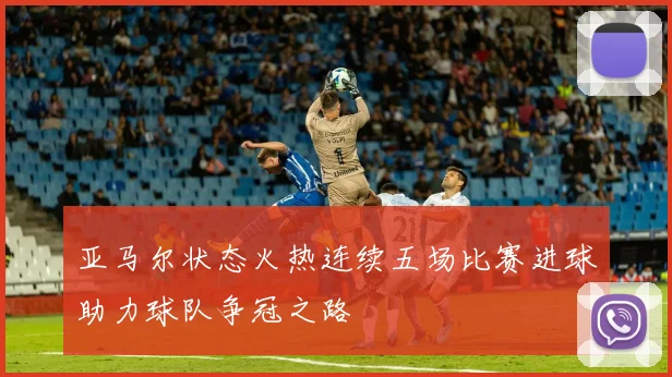 亚马尔状态火热连续五场比赛进球助力球队争冠之路