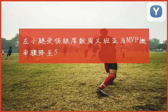 左小腿受伤缺席数周文班亚马MVP概率骤降至5