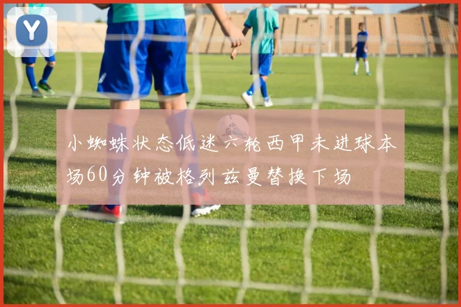 小蜘蛛状态低迷六轮西甲未进球本场60分钟被格列兹曼替换下场