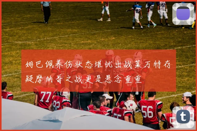 姆巴佩养伤状态堪忧出战莱万特存疑摩纳哥之战更是悬念重重