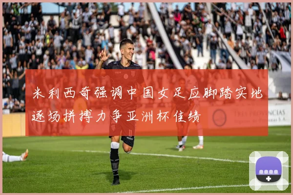 米利西奇强调中国女足应脚踏实地逐场拼搏力争亚洲杯佳绩