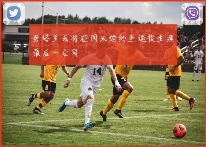 劳塔罗或将在国米续约至退役生涯最后一合同