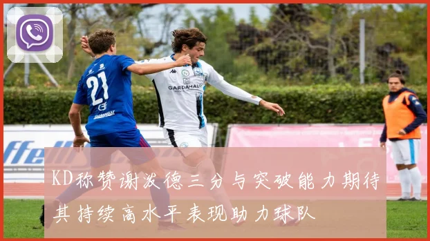 KD称赞谢泼德三分与突破能力期待其持续高水平表现助力球队