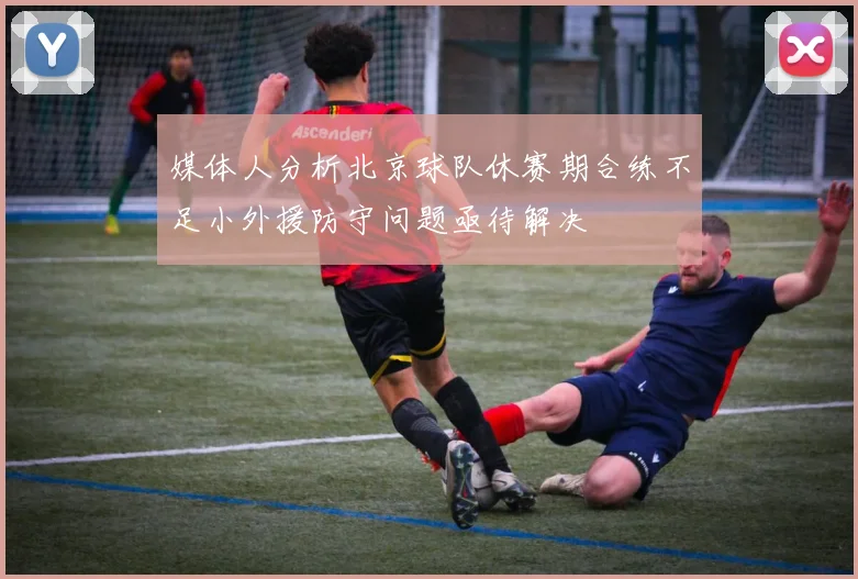 媒体人分析北京球队休赛期合练不足小外援防守问题亟待解决