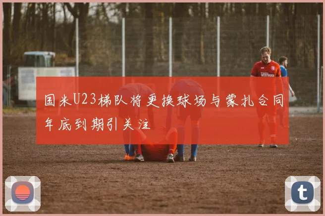 国米U23梯队将更换球场与蒙扎合同年底到期引关注