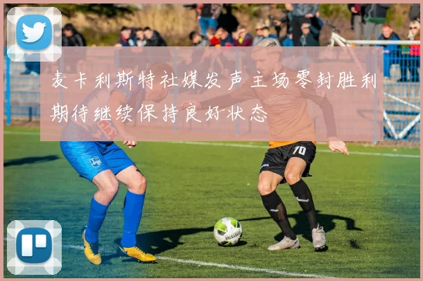 麦卡利斯特社媒发声主场零封胜利期待继续保持良好状态