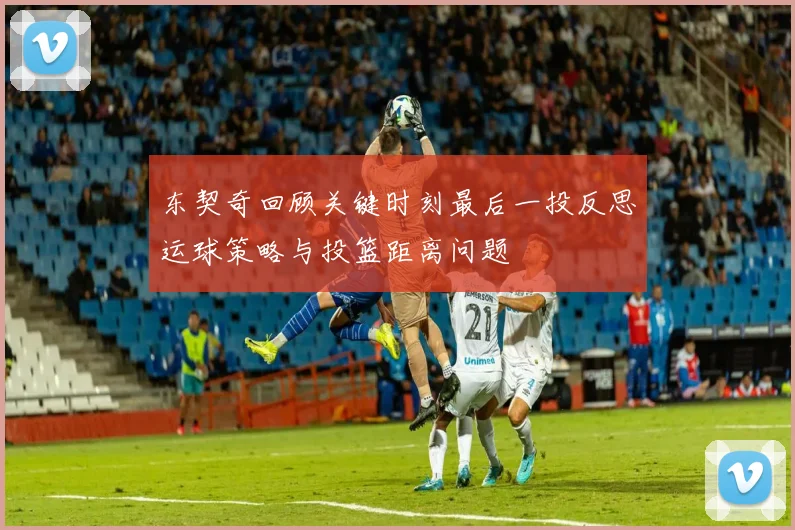 东契奇回顾关键时刻最后一投反思运球策略与投篮距离问题