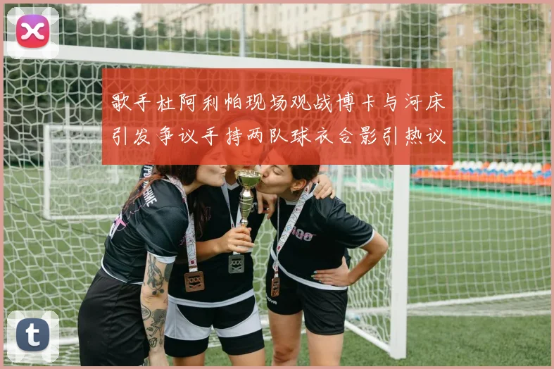 歌手杜阿利帕现场观战博卡与河床引发争议手持两队球衣合影引热议